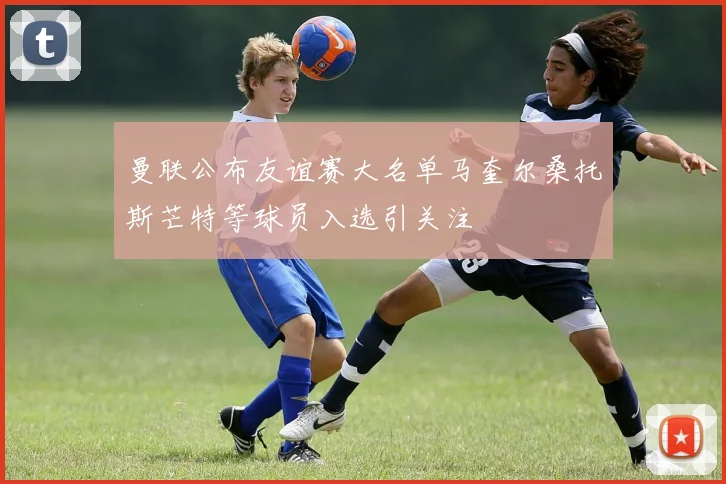 曼联公布友谊赛大名单马奎尔桑托斯芒特等球员入选引关注